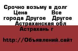 Срочно возьму в долг › Цена ­ 50 000 - Все города Другое » Другое   . Астраханская обл.,Астрахань г.